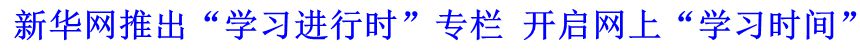 新華網(wǎng)推出“學(xué)習(xí)進(jìn)行時(shí)”專(zhuān)欄 開(kāi)啟網(wǎng)上“學(xué)習(xí)時(shí)間”